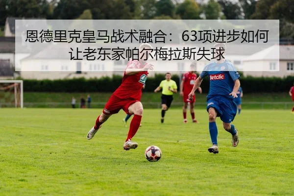 恩德里克皇马战术融合：63项进步如何让老东家帕尔梅拉斯失球